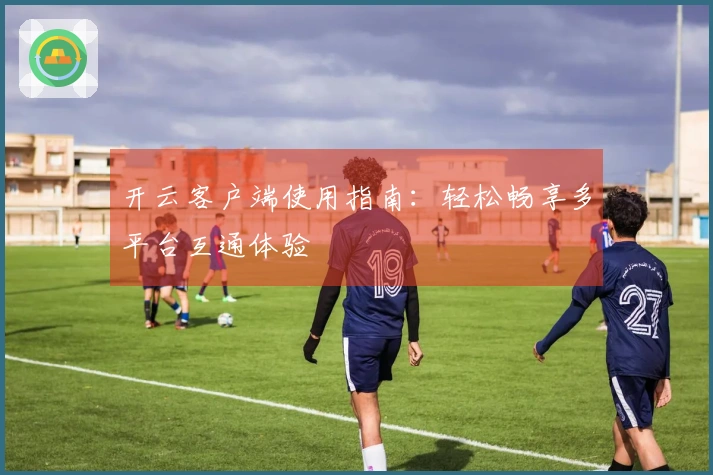 开云客户端使用指南：轻松畅享多平台互通体验